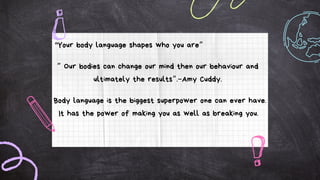 "Your body language shapes who you are”
” Our bodies can change our mind then our behaviour and
ultimately the results”.–Amy Cuddy.
Body language is the biggest superpower one can ever have.
It has the power of making you as well as breaking you.
 