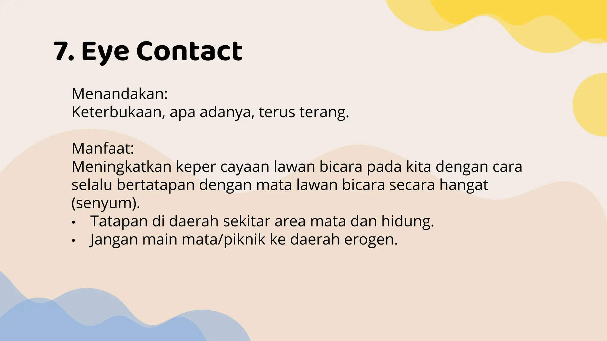7. Eye Contact
Menandakan:
Keterbukaan, apa adanya, terus terang.
Manfaat:
Meningkatkan keper cayaan lawan bicara pada kita dengan cara
selalu bertatapan dengan mata lawan bicara secara hangat
(senyum).
• Tatapan di daerah sekitar area mata dan hidung.
• Jangan main mata/piknik ke daerah erogen.
 