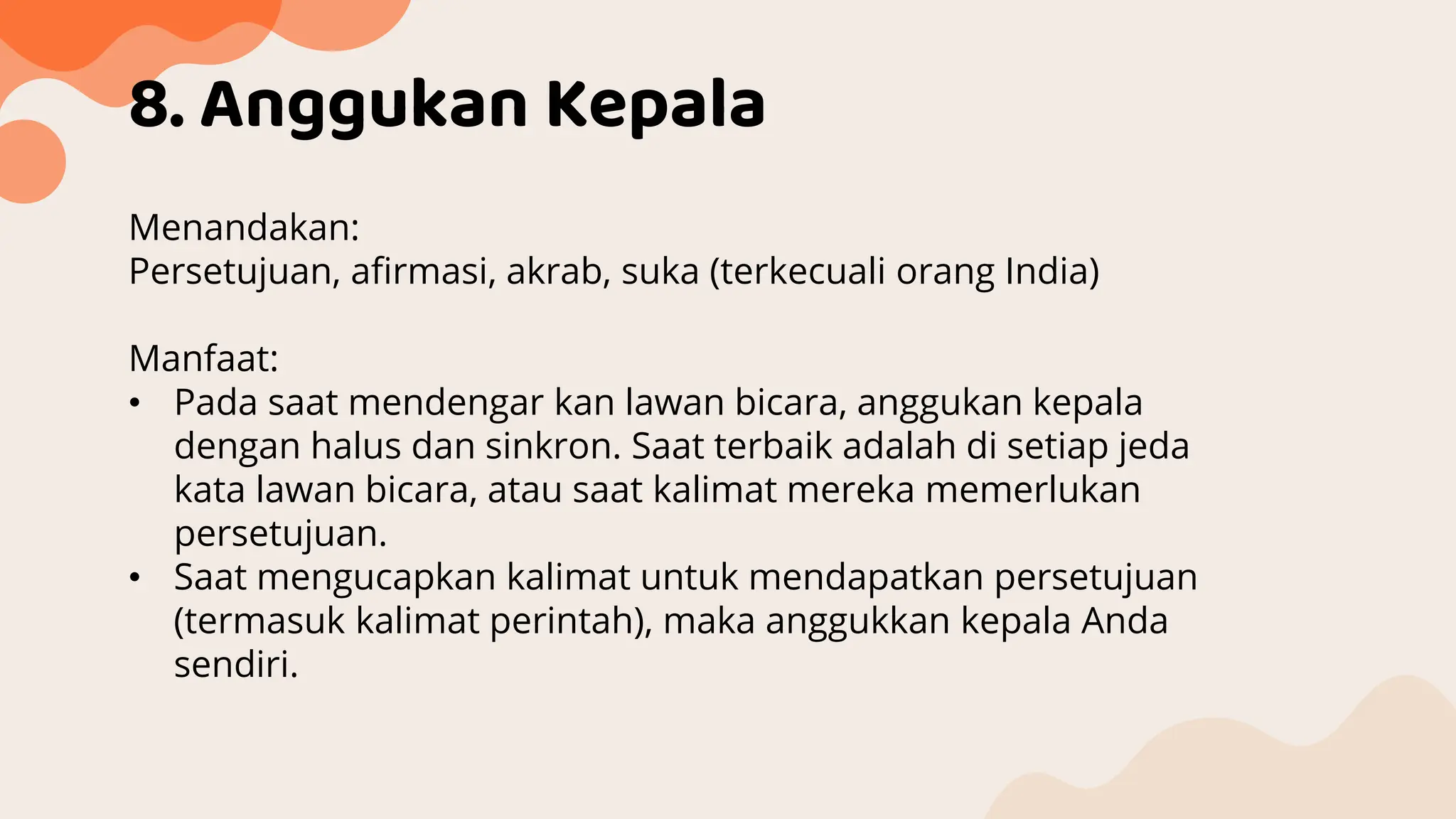 8. Anggukan Kepala
Menandakan:
Persetujuan, afirmasi, akrab, suka (terkecuali orang India)
Manfaat:
• Pada saat mendengar kan lawan bicara, anggukan kepala
dengan halus dan sinkron. Saat terbaik adalah di setiap jeda
kata lawan bicara, atau saat kalimat mereka memerlukan
persetujuan.
• Saat mengucapkan kalimat untuk mendapatkan persetujuan
(termasuk kalimat perintah), maka anggukkan kepala Anda
sendiri.
 