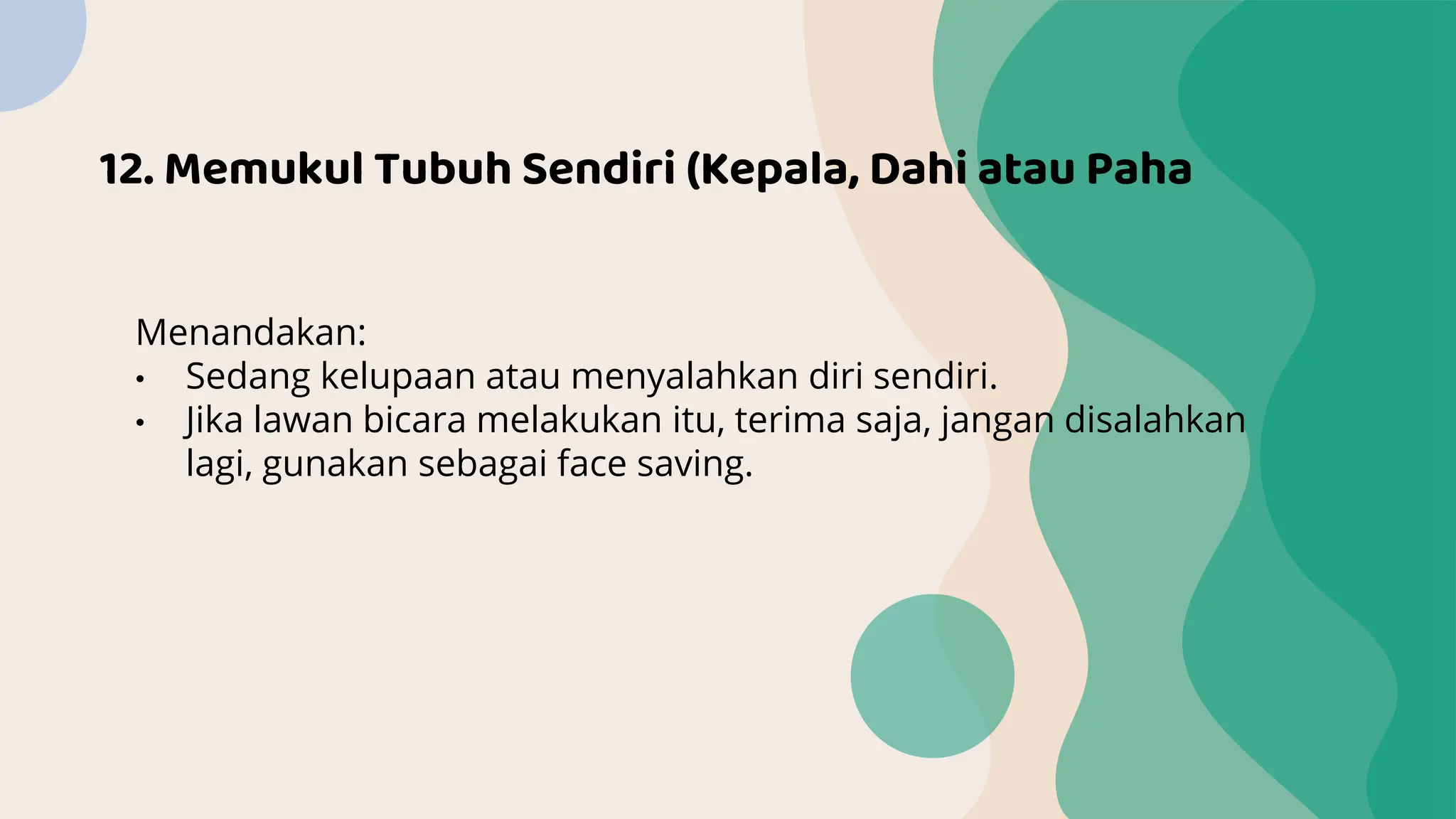 12. Memukul Tubuh Sendiri (Kepala, Dahi atau Paha
Menandakan:
• Sedang kelupaan atau menyalahkan diri sendiri.
• Jika lawan bicara melakukan itu, terima saja, jangan disalahkan
lagi, gunakan sebagai face saving.
 