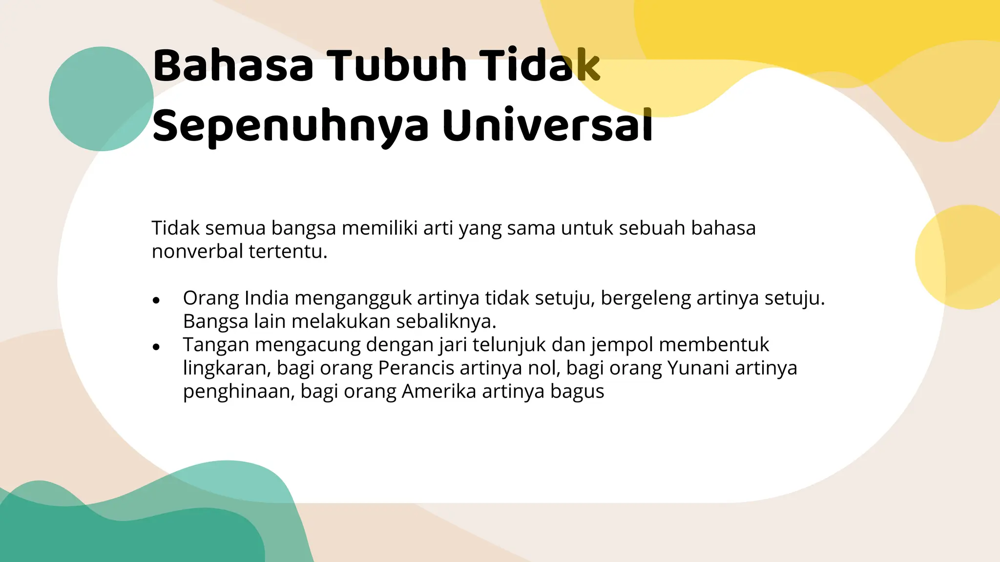 Bahasa Tubuh Tidak
Sepenuhnya Universal
Tidak semua bangsa memiliki arti yang sama untuk sebuah bahasa
nonverbal tertentu.
● Orang India mengangguk artinya tidak setuju, bergeleng artinya setuju.
Bangsa lain melakukan sebaliknya.
● Tangan mengacung dengan jari telunjuk dan jempol membentuk
lingkaran, bagi orang Perancis artinya nol, bagi orang Yunani artinya
penghinaan, bagi orang Amerika artinya bagus
 