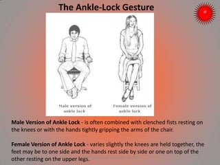 The Ankle-Lock Gesture
Male Version of Ankle Lock - is often combined with clenched fists resting on
the knees or with the hands tightly gripping the arms of the chair.
Female Version of Ankle Lock - varies slightly the knees are held together, the
feet may be to one side and the hands rest side by side or one on top of the
other resting on the upper legs.ARISE TRAINING & RESEARCH CENTER
 