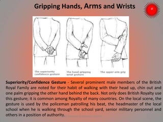 Superiority/Confidence Gesture - Several prominent male members of the British
Royal Family are noted for their habit of walking with their head up, chin out and
one palm gripping the other hand behind the back. Not only does British Royalty use
this gesture; it is common among Royalty of many countries. On the local scene, the
gesture is used by the policeman patrolling his beat, the headmaster of the local
school when he is walking through the school yard, senior military personnel and
others in a position of authority.
Gripping Hands, Arms and Wrists
ARISE TRAINING & RESEARCH CENTER
 