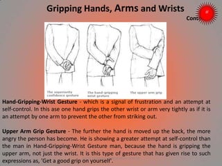 Hand-Gripping-Wrist Gesture - which is a signal of frustration and an attempt at
self-control. In this ase one hand grips the other wrist or arm very tightly as if it is
an attempt by one arm to prevent the other from striking out.
Upper Arm Grip Gesture - The further the hand is moved up the back, the more
angry the person has become. He is showing a greater attempt at self-control than
the man in Hand-Gripping-Wrist Gesture man, because the hand is gripping the
upper arm, not just the wrist. It is this type of gesture that has given rise to such
expressions as, 'Get a good grip on yourself'.
Gripping Hands, Arms and Wrists
Contd..
ARISE TRAINING & RESEARCH CENTER
 