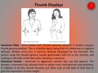 Thumb Displays
Dominant Male - Arms folded with thumbs pointing upwards is another popular
thumb gesture position. This is a double signal, being that of a defensive or negative
attitude, (folded arms) plus a superior attitude (displayed by the thumbs). The
person using this double gesture usually gesticulates with his or her thumbs, and
rocking on the balls of the feet when standing is common.
Dominant Female - Dominant or aggressive women also use this gesture. The
women’s movement has allowed them to adopt many male gestures and positions.
In addition to all this, thumb thrusters will often rock on the balls of their feet to
give the impression of extra height.
ARISE TRAINING & RESEARCH CENTER
 