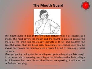 The Mouth Guard
The mouth guard is one of the few adult gestures that is as obvious as a
child's. The hand covers the mouth and the thumb is pressed against the
cheek as the brain sub-consciously instructs it to try and suppress the
deceitful words that are being said. Sometimes this gesture may only be
several fingers over the mouth or even a closed fist, but its meaning remains
the same.
Many people try to disguise the mouth guard gesture by giving a fake cough.
If the person who is speaking uses this gesture, it indicates that he is telling a
lie. If, however, he covers his mouth while you are speaking, it indicates that
he feels you are lying
ARISE TRAINING & RESEARCH CENTER
 