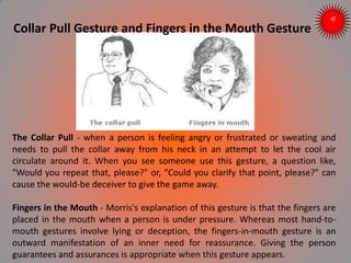 Collar Pull Gesture and Fingers in the Mouth Gesture
The Collar Pull - when a person is feeling angry or frustrated or sweating and
needs to pull the collar away from his neck in an attempt to let the cool air
circulate around it. When you see someone use this gesture, a question like,
"Would you repeat that, please?" or, "Could you clarify that point, please?" can
cause the would-be deceiver to give the game away.
Fingers in the Mouth - Morris's explanation of this gesture is that the fingers are
placed in the mouth when a person is under pressure. Whereas most hand-to-
mouth gestures involve lying or deception, the fingers-in-mouth gesture is an
outward manifestation of an inner need for reassurance. Giving the person
guarantees and assurances is appropriate when this gesture appears.ARISE TRAINING & RESEARCH CENTER
 