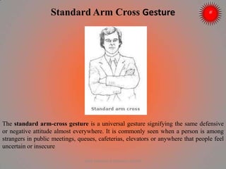 Standard Arm Cross Gesture
The standard arm-cross gesture is a universal gesture signifying the same defensive
or negative attitude almost everywhere. It is commonly seen when a person is among
strangers in public meetings, queues, cafeterias, elevators or anywhere that people feel
uncertain or insecure
ARISE TRAINING & RESEARCH CENTER
 
