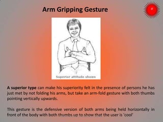 A superior type can make his superiority felt in the presence of persons he has
just met by not folding his arms, but take an arm-fold gesture with both thumbs
pointing vertically upwards.
This gesture is the defensive version of both arms being held horizontally in
front of the body with both thumbs up to show that the user is 'cool'
Arm Gripping Gesture
ARISE TRAINING & RESEARCH CENTER
 