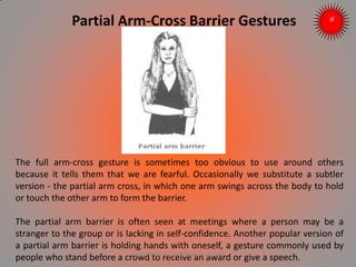 Partial Arm-Cross Barrier Gestures
The full arm-cross gesture is sometimes too obvious to use around others
because it tells them that we are fearful. Occasionally we substitute a subtler
version - the partial arm cross, in which one arm swings across the body to hold
or touch the other arm to form the barrier.
The partial arm barrier is often seen at meetings where a person may be a
stranger to the group or is lacking in self-confidence. Another popular version of
a partial arm barrier is holding hands with oneself, a gesture commonly used by
people who stand before a crowd to receive an award or give a speech.ARISE TRAINING & RESEARCH CENTER
 