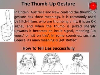 The Thumb-Up Gesture
In Britain, Australia and New Zealand the thumb-up
gesture has three meanings, it is commonly used
by hitch-hikers who are thumbing a lift, it is an OK
signal, and when the thumb is jerked sharply
upwards it becomes an insult signal, meaning ‘up
yours’ or ‘sit on this’. In some countries, such as
Greece, its main meaning is ‘get stuffed’
How To Tell Lies Successfully
ARISE TRAINING & RESEARCH CENTER
 