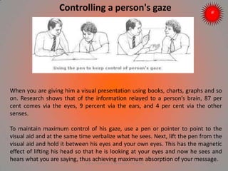 Controlling a person's gaze
When you are giving him a visual presentation using books, charts, graphs and so
on. Research shows that of the information relayed to a person’s brain, 87 per
cent comes via the eyes, 9 percent via the ears, and 4 per cent via the other
senses.
To maintain maximum control of his gaze, use a pen or pointer to point to the
visual aid and at the same time verbalize what he sees. Next, lift the pen from the
visual aid and hold it between his eyes and your own eyes. This has the magnetic
effect of lifting his head so that he is looking at your eyes and now he sees and
hears what you are saying, thus achieving maximum absorption of your message.
ARISE TRAINING & RESEARCH CENTER
 