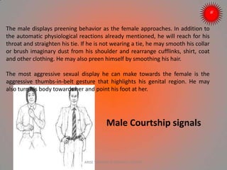 Male Courtship signals
The male displays preening behavior as the female approaches. In addition to
the automatic physiological reactions already mentioned, he will reach for his
throat and straighten his tie. If he is not wearing a tie, he may smooth his collar
or brush imaginary dust from his shoulder and rearrange cufflinks, shirt, coat
and other clothing. He may also preen himself by smoothing his hair.
The most aggressive sexual display he can make towards the female is the
aggressive thumbs-in-belt gesture that highlights his genital region. He may
also turn his body towards her and point his foot at her.
ARISE TRAINING & RESEARCH CENTER
 