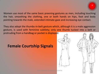 Women use most of the same basic preening gestures as men, including touching
the hair, smoothing the clothing, one or both hands on hips, foot and body
pointing towards the male, extended intimate gaze and increasing eye contact.
They also adopt the thumbs-in-belt gesture which, although it is a male aggression
gesture, is used with feminine subtlety; only one thumb tucked into a belt or
protruding from a handbag or pocket is displayed.
Female Courtship Signals
ARISE TRAINING & RESEARCH CENTER
 