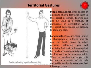 Territorial Gestures
People lean against other people or
objects to show a territorial claim to
that object or person. Leaning can
also be used as a method, of
dominance or intimidation when
the object being leaned on belongs
to someone else.
For example, if you are going to take
a photograph of a friend and his
new car, boat, home or other
personal belonging, you will
inevitably find that he leans against
his newly acquired property, putting
his foot on it or his arm around it.
When he touches the property, it
becomes an extension of his body
and in this way he shows others that
it belongs to him.
ARISE TRAINING & RESEARCH CENTER
 