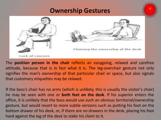 Ownership Gestures
The position person in the chair reflects an easygoing, relaxed and carefree
attitude, because that is in fact what it is. The leg-overchair gesture not only
signifies the man’s ownership of that particular chair or space, but also signals
that customary etiquettes may be relaxed.
If the boss’s chair has no arms (which is unlikely, this is usually the visitor’s chair)
he may be seen with one or both feet on the desk. If his superior enters the
office, it is unlikely that the boss would use such an obvious territorial/ownership
gesture, but would resort to more subtle versions such as putting his foot on the
bottom drawer of his desk, or, if there are no drawers in the desk, placing his foot
hard against the leg of the desk to stake his claim to it.ARISE TRAINING & RESEARCH CENTER
 