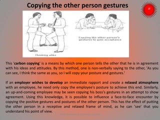 Copying the other person gestures
This 'carbon copying' is a means by which one person tells the other that he is in agreement
with his ideas and attitudes. By this method, one is non-verbally saying to the other, 'As you
can see, I think the same as you, so I will copy your posture and gestures.'
If an employer wishes to develop an immediate rapport and create a relaxed atmosphere
with an employee, he need only copy the employee's posture to achieve this end. Similarly,
an up-and-coming employee may be seen copying his boss's gestures in an attempt to show
agreement. Using this knowledge, it is possible to influence a face-to-face encounter by
copying the positive gestures and postures of the other person. This has the effect of putting
the other person in a receptive and relaxed frame of mind, as he can 'see' that you
understand his point of view.
ARISE TRAINING & RESEARCH CENTER
 
