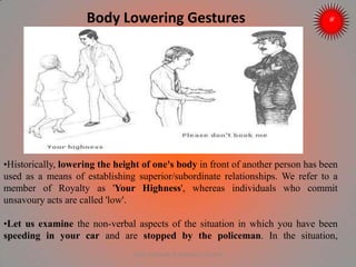 Body Lowering Gestures
•Historically, lowering the height of one's body in front of another person has been
used as a means of establishing superior/subordinate relationships. We refer to a
member of Royalty as 'Your Highness', whereas individuals who commit
unsavoury acts are called 'low'.
•Let us examine the non-verbal aspects of the situation in which you have been
speeding in your car and are stopped by the policeman. In the situation,
ARISE TRAINING & RESEARCH CENTER
 