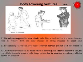 Body Lowering Gestures Contd..
1.) The policeman approaches your vehicle, and a driver’s usual reaction is to remain in the car,
wind the window down and make excuses for having exceeded the speed limit.
2.) By remaining in your car, you create a barrier between yourself and the policeman.
3.) Under these circumstances the police officer is obviously in a superior position to you, this
type of behaviour only serves to make things go from bad to worse and your chances of being
booked are increased.
ARISE TRAINING & RESEARCH CENTER
 