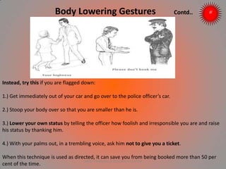 Body Lowering Gestures Contd..
Instead, try this if you are flagged down:
1.) Get immediately out of your car and go over to the police officer’s car.
2.) Stoop your body over so that you are smaller than he is.
3.) Lower your own status by telling the officer how foolish and irresponsible you are and raise
his status by thanking him.
4.) With your palms out, in a trembling voice, ask him not to give you a ticket.
When this technique is used as directed, it can save you from being booked more than 50 per
cent of the time.
ARISE TRAINING & RESEARCH CENTER
 