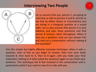 Interviewing Two People
Let us assume that you, person C, are going to
interview or talk to persons A and B, and let us
say that by either choice or circumstance you
are sitting in a triangular position at a round
table. Let us also assume that person A is very
talkative and asks many questions and that
person B remains silent throughout. When A
asks you a question, how can you answer him
and carry on a conversation without making B
feel excluded?
Use this simple but highly effective inclusion technique: when A asks a
question, look at him as you begin to answer, then turn your head
towards B, then back to A, then to B again until you make your final
statement, looking at A (who asked the question) again as you finish your
sentence. This technique lets B feel involved in the conversation and is
particularly useful if you need to have B on side with you
ARISE TRAINING & RESEARCH CENTER
 