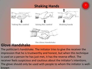 Shaking Hands
Glove Handshake
The politician’s handshake. The initiator tries to give the receiver the
impression that he is trustworthy and honest, but when this technique
is used on a person he has just met, it has the reverse effect. The
receiver feels suspicious and cautious about the initiator’s intentions.
The glove should only be used with people to whom the initiator is well-
known
ARISE TRAINING & RESEARCH CENTER
 