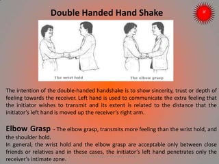 Double Handed Hand Shake
The intention of the double-handed handshake is to show sincerity, trust or depth of
feeling towards the receiver. Left hand is used to communicate the extra feeling that
the initiator wishes to transmit and its extent is related to the distance that the
initiator’s left hand is moved up the receiver’s right arm.
Elbow Grasp - The elbow grasp, transmits more feeling than the wrist hold, and
the shoulder hold.
In general, the wrist hold and the elbow grasp are acceptable only between close
friends or relatives and in these cases, the initiator’s left hand penetrates only the
receiver’s intimate zone.
ARISE TRAINING & RESEARCH CENTER
 