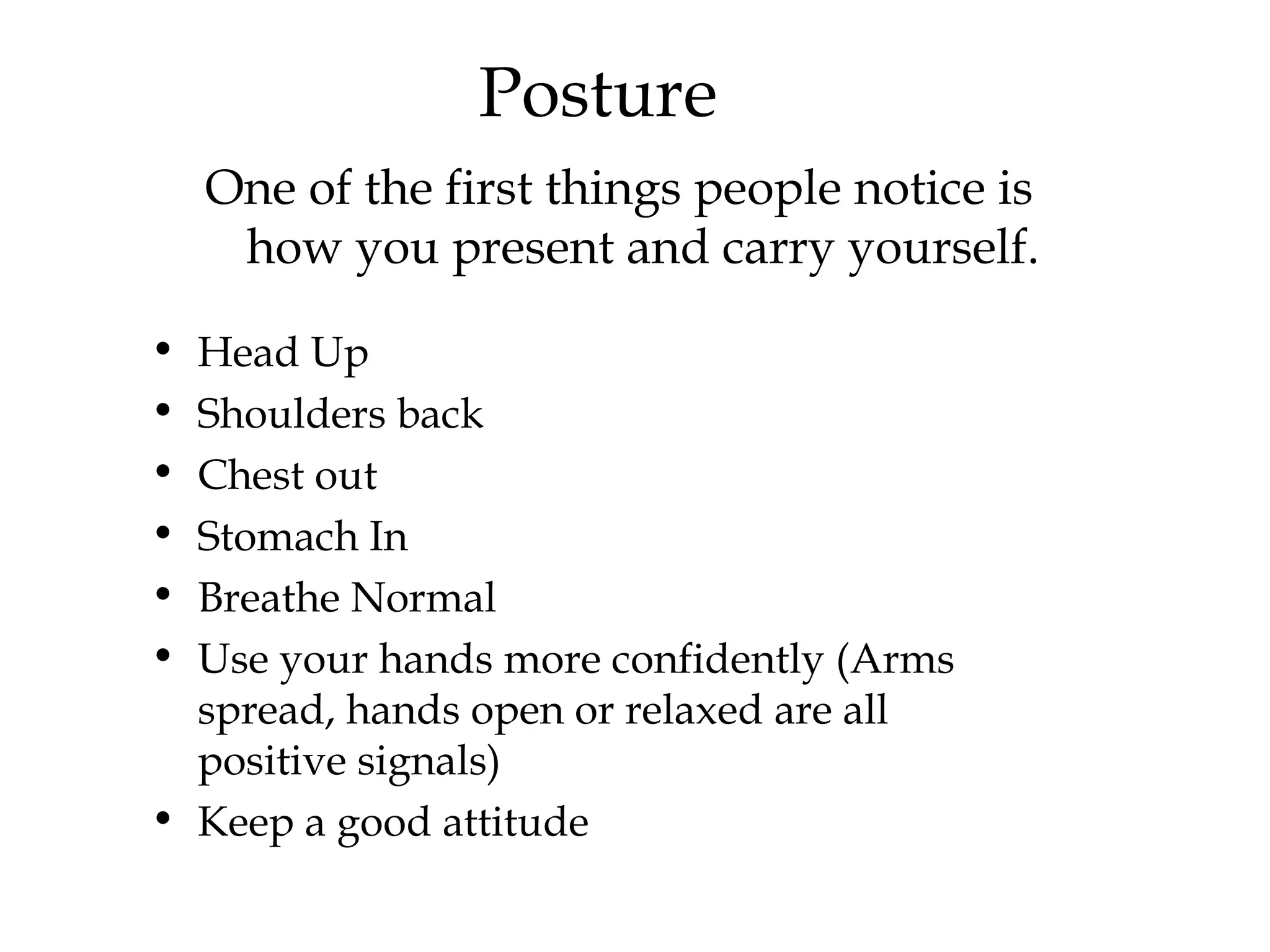 Posture One of the first things people notice is how you present and carry yourself. Head Up Shoulders back Chest out  Stomach In Breathe Normal Use your hands more confidently (Arms spread, hands open or relaxed are all positive signals) Keep a good attitude  