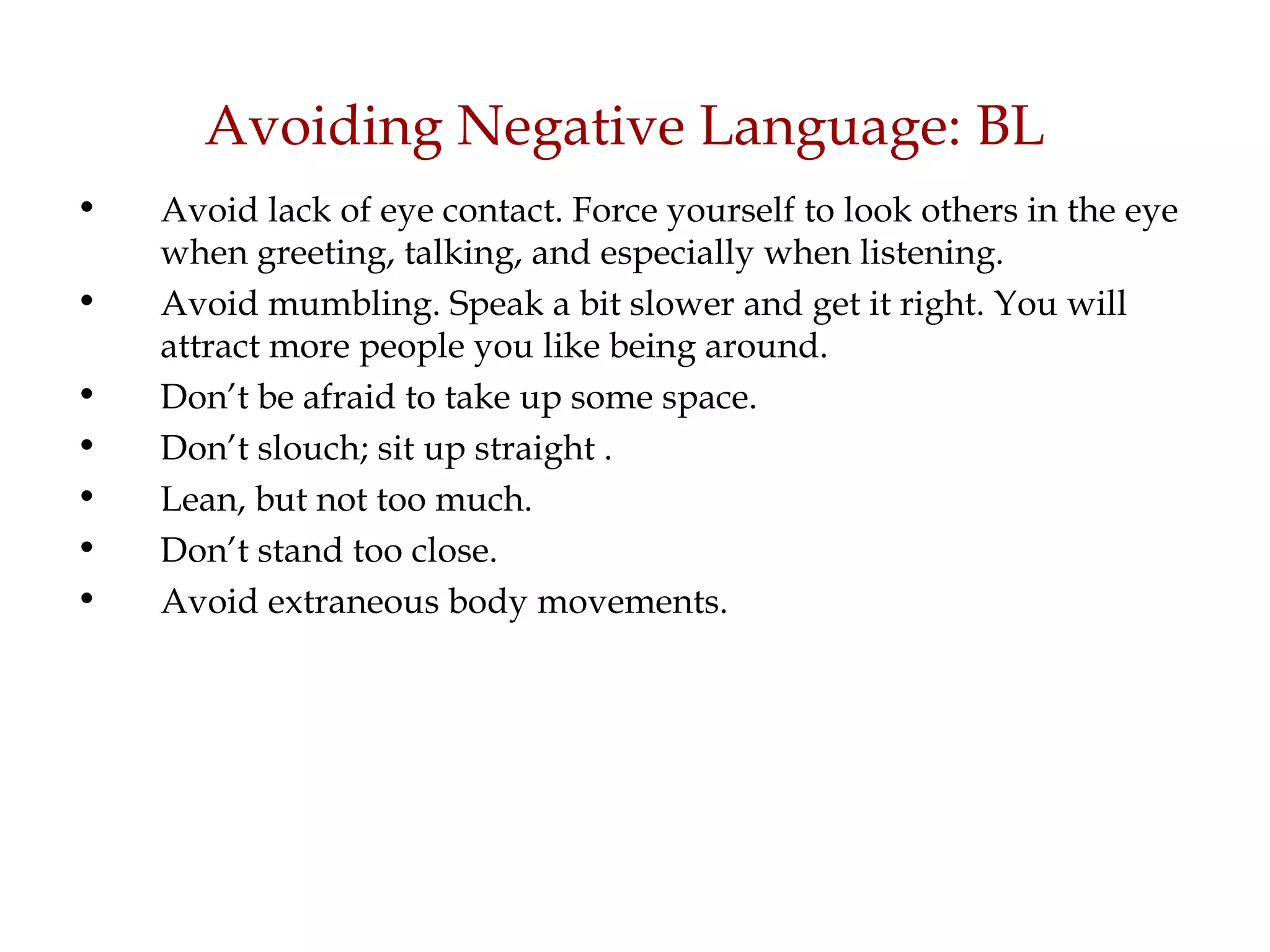 Avoiding Negative Language: BL Avoid lack of eye contact. Force yourself to look others in the eye when greeting, talking, and especially when listening.  Avoid mumbling. Speak a bit slower and get it right. You will attract more people you like being around.  Don’t be afraid to take up some space. Don’t slouch; sit up straight . Lean, but not too much. Don’t stand too close. Avoid extraneous body movements. 