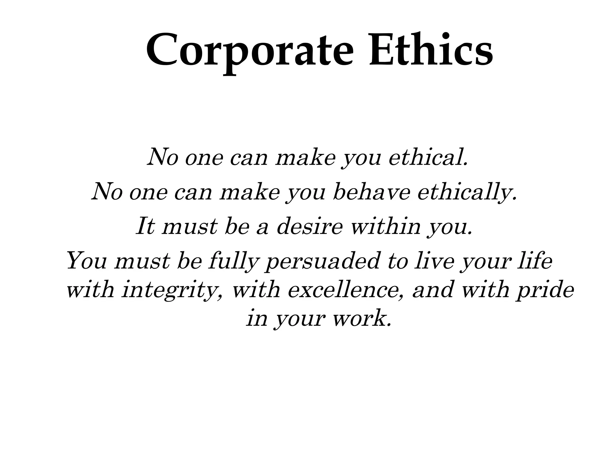 No one can make you ethical. No one can make you behave ethically.  It must be a desire within you.  You must be fully persuaded to live your life with integrity, with excellence, and with pride in your work. Corporate Ethics 
