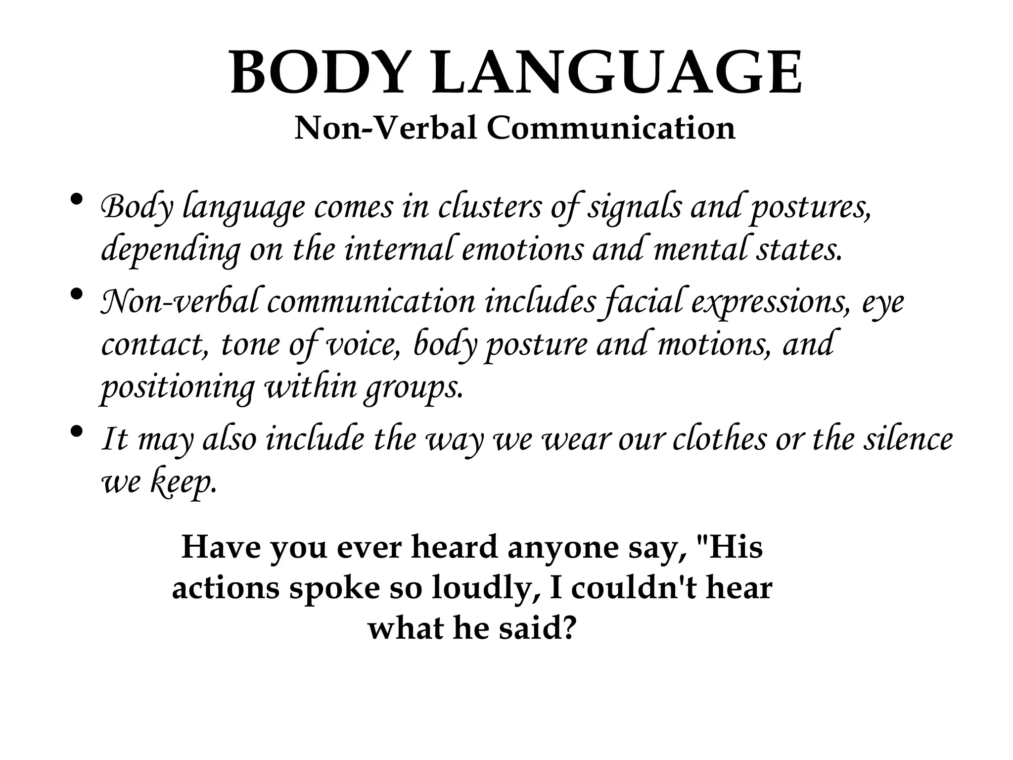 Body language comes in clusters of signals and postures, depending on the internal emotions and mental states. Non-verbal communication includes facial expressions, eye contact, tone of voice, body posture and motions, and positioning within groups. It may also include the way we wear our clothes or the silence we keep. BODY LANGUAGE Non-Verbal Communication Have you ever heard anyone say, "His actions spoke so loudly, I couldn't hear what he said? 