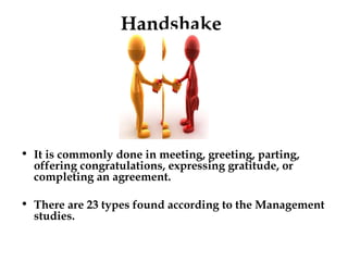 It is commonly done in meeting, greeting, parting, offering congratulations, expressing gratitude, or completing an agreement. There are 23 types found according to the Management studies.  Handshake 