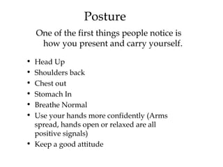 Posture One of the first things people notice is how you present and carry yourself. Head Up Shoulders back Chest out  Stomach In Breathe Normal Use your hands more confidently (Arms spread, hands open or relaxed are all positive signals) Keep a good attitude  