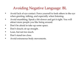 Avoiding Negative Language: BL Avoid lack of eye contact. Force yourself to look others in the eye when greeting, talking, and especially when listening.  Avoid mumbling. Speak a bit slower and get it right. You will attract more people you like being around.  Don’t be afraid to take up some space. Don’t slouch; sit up straight . Lean, but not too much. Don’t stand too close. Avoid extraneous body movements. 