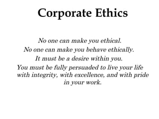 No one can make you ethical. No one can make you behave ethically.  It must be a desire within you.  You must be fully persuaded to live your life with integrity, with excellence, and with pride in your work. Corporate Ethics 