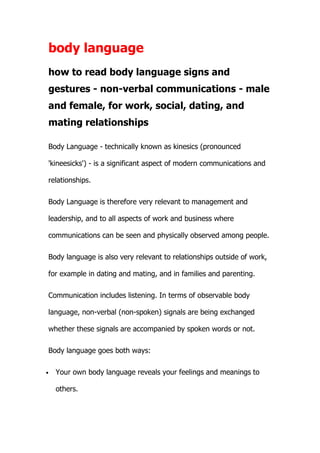 body language
how to read body language signs and
gestures - non-verbal communications - male
and female, for work, social, dating, and
mating relationships

Body Language - technically known as kinesics (pronounced

'kineesicks') - is a significant aspect of modern communications and

relationships.

Body Language is therefore very relevant to management and

leadership, and to all aspects of work and business where

communications can be seen and physically observed among people.

Body language is also very relevant to relationships outside of work,

for example in dating and mating, and in families and parenting.

Communication includes listening. In terms of observable body

language, non-verbal (non-spoken) signals are being exchanged

whether these signals are accompanied by spoken words or not.

Body language goes both ways:

•   Your own body language reveals your feelings and meanings to

    others.
 