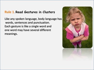Rule 1.Read Gestures in ClustersLike any spoken language, body language has words, sentences and punctuation. Each gesture is like a single word and one word may have several different meanings. 
