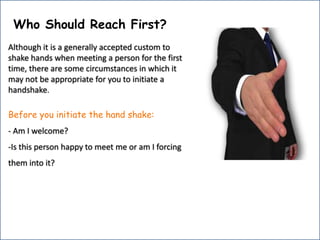 Who Should Reach First?Although it is a generally accepted custom to shake hands when meeting a person for the first time, there are some circumstances in which it may not be appropriate for you to initiate a handshake.Before you initiate the hand shake:- Am I welcome?-Is this person happy to meet me or am I forcing    them into it?