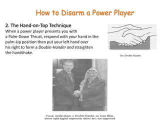 How to Disarm a Power Player2. The Hand-on-Top TechniqueWhen a power player presents you with a Palm-Down Thrust, respond with your hand in the palm-Up position then put your left hand over his right to form a Double-Hander and straighten the handshake.