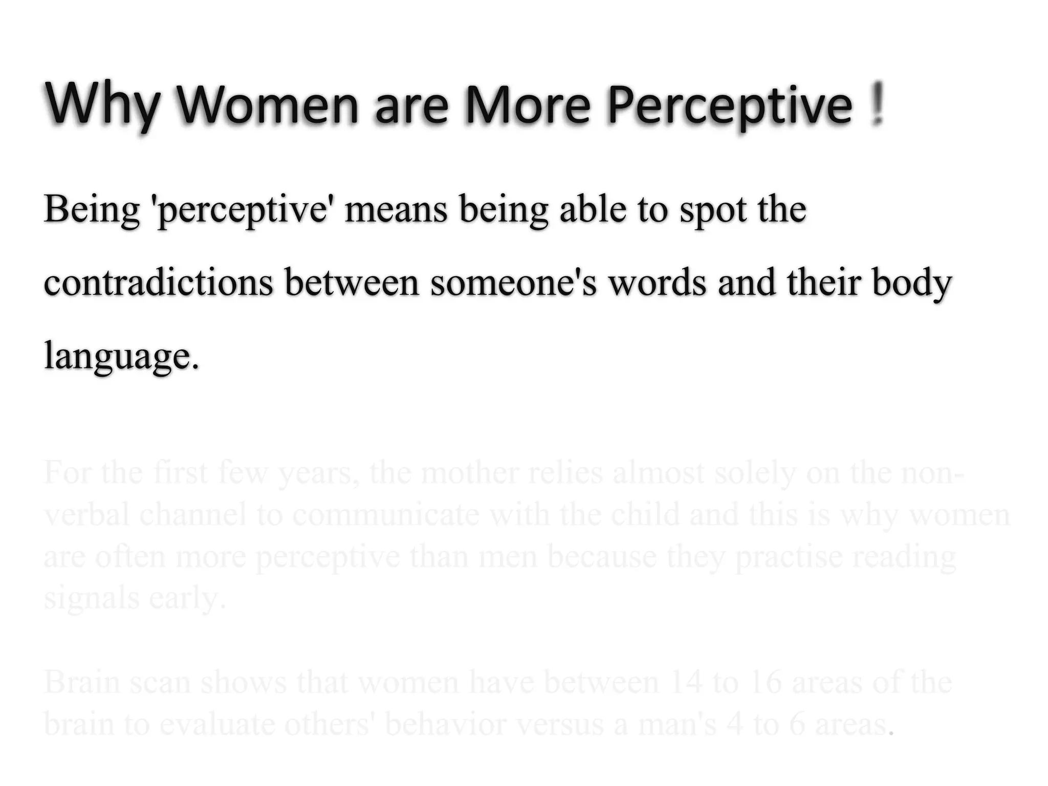 Why Women are More Perceptive  ! Being 'perceptive' means being able to spot the contradictionsbetween someone's words and their body language.For the first few years, themother relies almost solely on the non-verbal channel to communicatewith the child and this is why women are often moreperceptive than men becausethey practise readingsignals early.Brain scan shows that women have between 14 to 16 areas of thebrain to evaluate others' behavior versus a man's 4 to 6 areas.