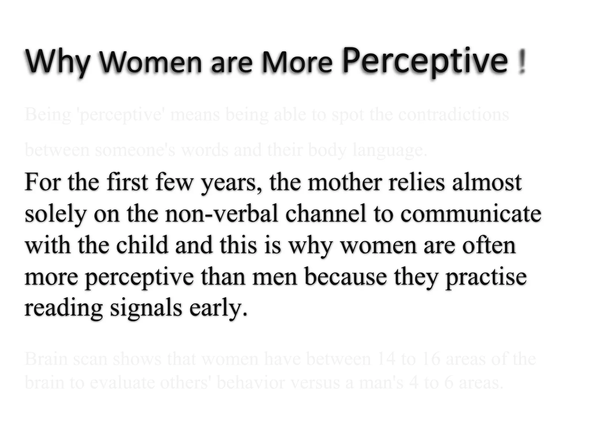 Why Women are More Perceptive  ! Being 'perceptive' means being able to spot the contradictionsbetween someone's words and their body language.For the first few years, themother relies almost solely on the non-verbal channel to communicatewith the child and this is why women are often moreperceptive than men becausethey practise readingsignals early.Brain scan shows that women have between 14 to 16 areas of the brain to evaluate others' behavior versus a man's 4 to 6 areas.