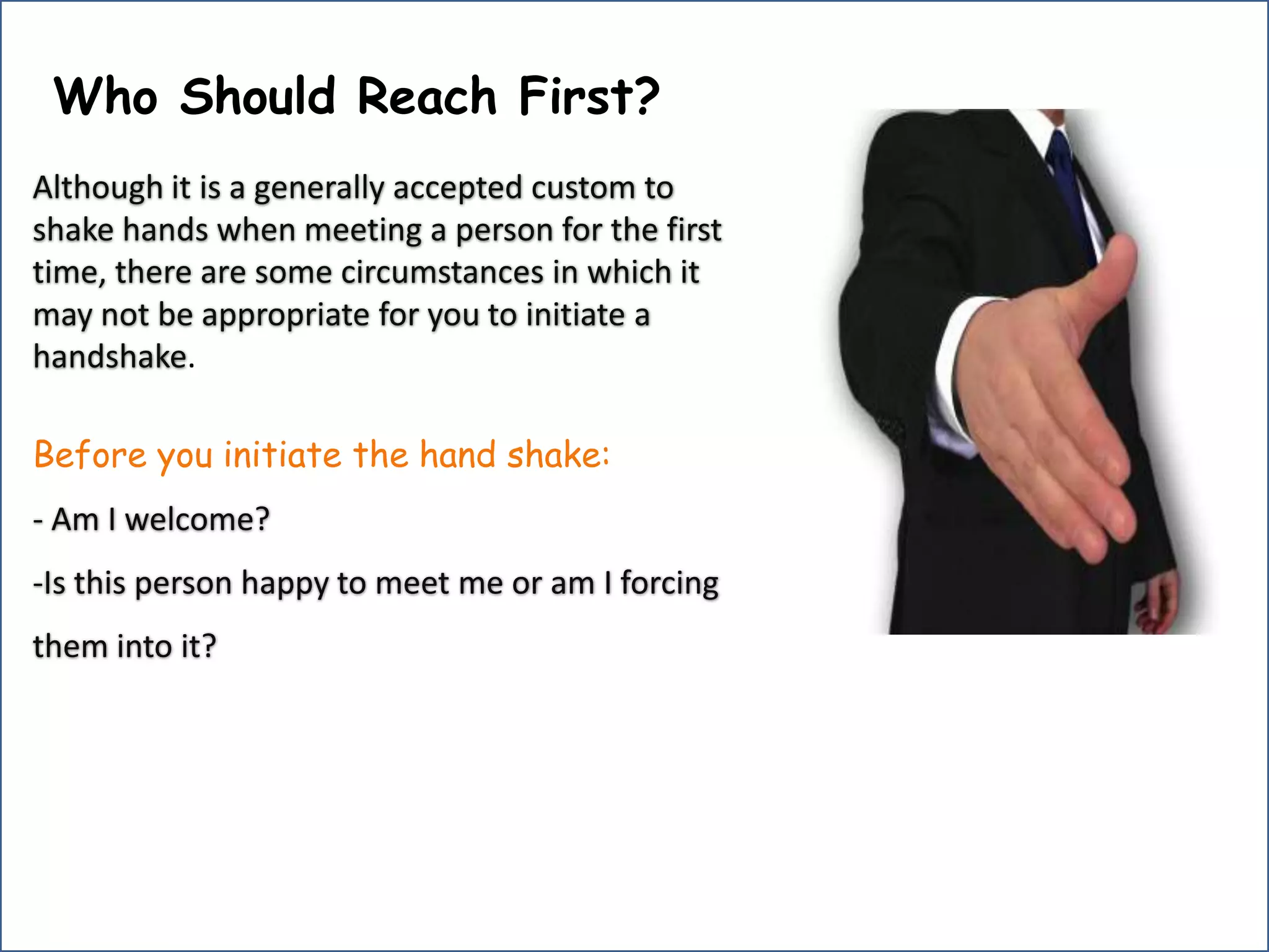 Who Should Reach First?Although it is a generally accepted custom to shake hands when meeting a person for the first time, there are some circumstances in which it may not be appropriate for you to initiate a handshake.Before you initiate the hand shake:- Am I welcome?-Is this person happy to meet me or am I forcing    them into it?