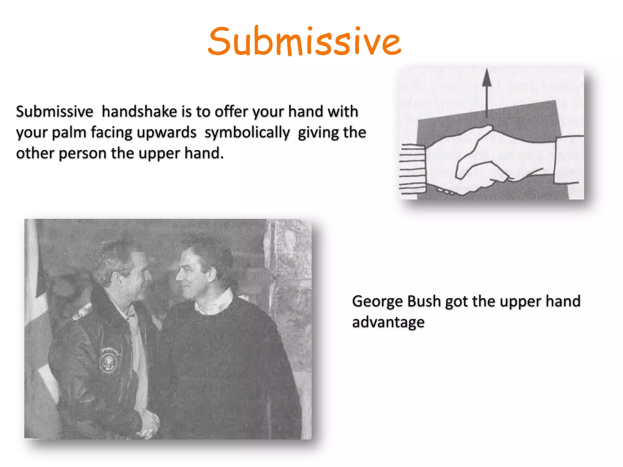 Submissive Submissive  handshake is to offer your hand with your palm facing upwards  symbolically  giving the other person the upper hand.George Bush got the upper hand advantage