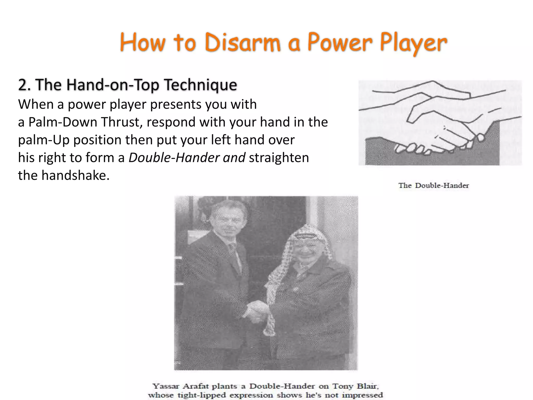 How to Disarm a Power Player2. The Hand-on-Top TechniqueWhen a power player presents you with a Palm-Down Thrust, respond with your hand in the palm-Up position then put your left hand over his right to form a Double-Hander and straighten the handshake.