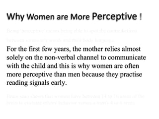 Why Women are More Perceptive  ! Being 'perceptive' means being able to spot the contradictionsbetween someone's words and their body language.For the first few years, themother relies almost solely on the non-verbal channel to communicatewith the child and this is why women are often moreperceptive than men becausethey practise readingsignals early.Brain scan shows that women have between 14 to 16 areas of the brain to evaluate others' behavior versus a man's 4 to 6 areas.