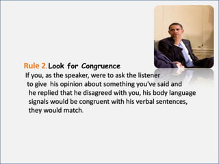 Rule 2.Look for CongruenceIf you, as the speaker, were to ask the listener              to give  his opinion about something you've said and            he replied that he disagreed with you, his body language            signals would be congruent with his verbal sentences,             they would match.