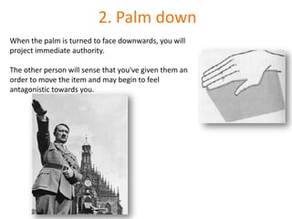 2. Palm downWhen the palm is turned to face downwards, you will project immediate authority. The other person will sense that you've given them an order to move the item and may begin to feel antagonistic towards you.
