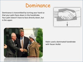 DominanceDominance is transmitted by turning your hand so that your palm faces down in the handshake.Your palm doesn't have to face directly down, but is the upper.Rabin used a dominated handshake with Yasser Arafat 
