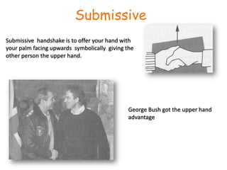 Submissive Submissive  handshake is to offer your hand with your palm facing upwards  symbolically  giving the other person the upper hand.George Bush got the upper hand advantage