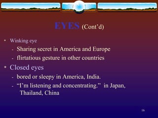 EYES (Cont’d)
*   Winking eye
    -   Sharing secret in America and Europe
    -   flirtatious gesture in other countries
*   Closed eyes
    -   bored or sleepy in America, India.
    -   “I’m listening and concentrating.” in Japan,
         Thailand, China

                                                       16
 